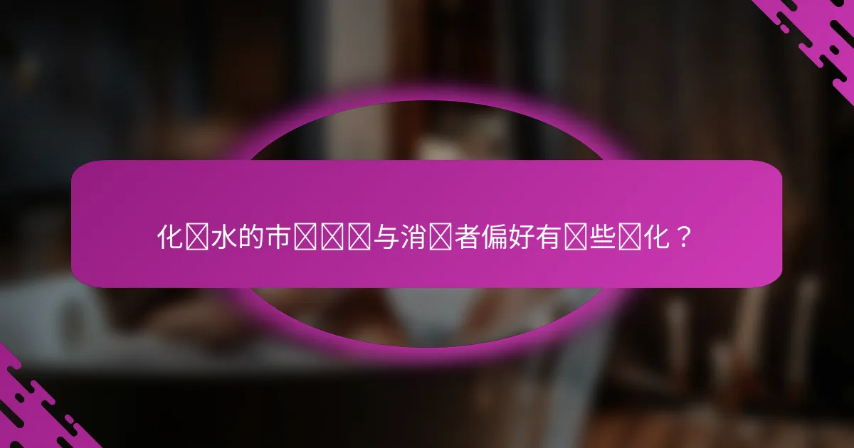 化妆水的市场趋势与消费者偏好有哪些变化？